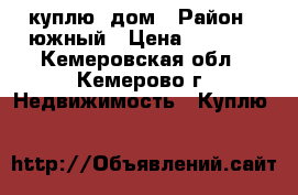 куплю  дом › Район ­ южный › Цена ­ 1 700 - Кемеровская обл., Кемерово г. Недвижимость » Куплю   